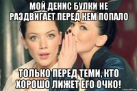 мой денис булки не раздвигает перед кем попало только перед теми, кто хорошо лижет его очко!