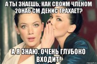 а ты знаешь, как своим членом 20на6 см денис трахает? а я знаю. очень глубоко входит!