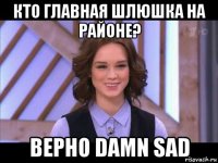 кто главная шлюшка на районе? верно damn sad