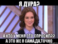 я дура? а кто у меня это спросил?? а это же я сама,да,точно