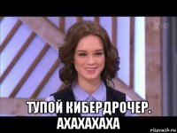  тупой кибердрочер. ахахахаха