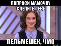 попроси мамочку слепить тебе пельмешек, чмо