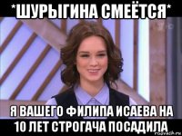 *шурыгина смеётся* я вашего филипа исаева на 10 лет строгача посадила