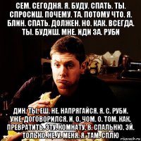 сем. сегодня. я. буду. спать. ты. спросиш. почему. та. потому что. я. блин. спать. должен. но. как. всегда. ты. будиш. мне. иди за. руби дин. ты. еш. не. напрягайся. я. с. руби. уже. договорился. и. о. чом. о. том. как. превратить. эту. комнату. в. спальню. эй. только. не. у. меня. я. там. сплю