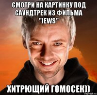 смотри на картинку под саундтрек из фильма "jews" хитрющий гомосек))