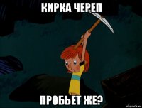 кирка череп пробьет же?