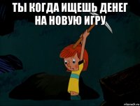 ты когда ищешь денег на новую игру 