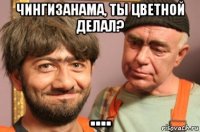 чингизанама, ты цветной делал? ....