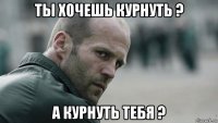 ты хочешь курнуть ? а курнуть тебя ?