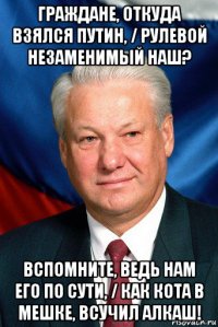 граждане, откуда взялся путин, / рулевой незаменимый наш? вспомните, ведь нам его по сути, / как кота в мешке, всучил алкаш!