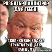 разбить? поллитра? да я теебя! сколько вам водки? триста тридцать, каждому.