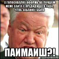 а голосовалку оформь на лучшем меме сайта с предидущего года, чтоб забавнее было паимаиш?!