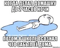 когда делал домашку до 2 часов ночи потом в школе осознал что забыл её дома.