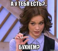 а у тебя есть?.. бухнём?