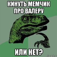 кинуть мемчик про валеру или нет?