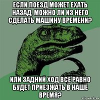 если поезд может ехать назад, можно ли из него сделать машину времени? или задний ход все равно будет приезжать в наше время?