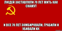 людей заставляли 70 лет жить как скажут и все 70 лет зомбировали, грабили и убивали их