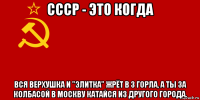 ссср - это когда вся верхушка и "элитка" жрёт в 3 горла, а ты за колбасой в москву катайся из другого города.