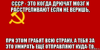 ссср - это когда дрючат мозг и расстреливают если не веришь, при этом грабят всю страну, а тебя за это умирать ещё отправляют куда-то.