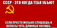 ссср - это когда тебя убъют если просто музыку слушаешь и волосы чуть длинные носишь.