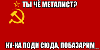 ты чё металист? ну-ка поди сюда, побазарим