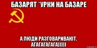 базарят *урки на базаре а люди разговаривают. агагагагага)))))