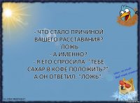 - Что стало причиной вашего расставания?
- Ложь.
- А именно?
- Я его спросила: "Тебе сахар в кофе положить?", а он ответил: "Ложь".