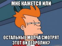 мне кажется или остальные молча смотрят этот видеоролик?