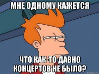 мне одному кажется что как-то давно концертов не было?