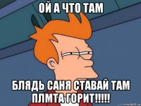 ой а что там блядь саня ставай там плмта горит!!!!!