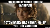 ели мясо мужики, пивом запивали потом бабку дед избил, мы на youtube засняли