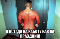  я всегда на работу как на праздник!