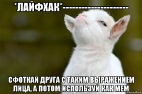 *лайфхак*--------------------- сфоткай друга с таким выражением лица, а потом используй как мем