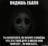 видишь ебало ты испугался, но вскоре ознаёшь что это твой друг в маске или твой кот... ну или батя...