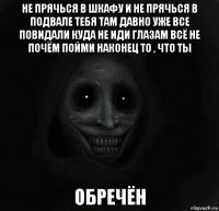 не прячься в шкафу и не прячься в подвале тебя там давно уже все повидали куда не иди глазам всё не почём пойми наконец то , что ты обречён