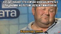 когда сказал, что сейчас будешь играть с пацанами, но потом загасил микрофон 