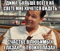 дима, больше всего на свете мне хочется видеть счастье в любимых глазах - в твоих глазах!