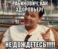 -рабинович, как здоровье?! -не дождетесь!!!!!