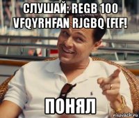 слушай: regb 100 vfqyrhfan rjgbq [f[f! понял