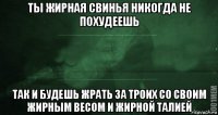 ты жирная свинья никогда не похудеешь так и будешь жрать за троих со своим жирным весом и жирной талией