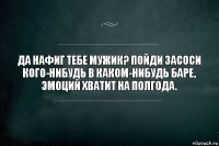 Да нафиг тебе мужик? Пойди засоси кого-нибудь в каком-нибудь баре, эмоций хватит на полгода.