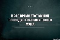 В это время этот мужик проводил глазками твоего мужа