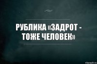 Рублика «Задрот - тоже человек»