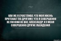 как же я счастлива, что моя жизнь протекает по-другому, что я совершенно не похожа не вас, александр, и у меня совершенно другие убеждения