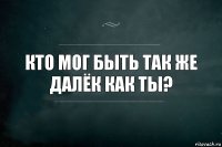 Кто мог быть так же далёк как ты?