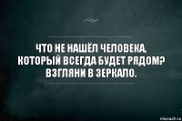 Что не нашёл человека, который всегда будет рядом? Взгляни в зеркало.