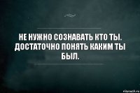 Не нужно сознавать кто ты. Достаточно понять каким ты был.