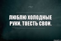 Люблю холодные руки. Тоесть свои.