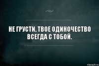 Не грусти, твое одиночество всегда с тобой.