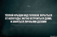 тёплой крыши над головой, укрыться от непогоды, уютно устроиться дома, и заняться личными делами